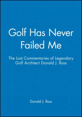 Golf Has Never Failed Me: The Lost Commentaries Of Legendary Golf Architect Donald J. Ross