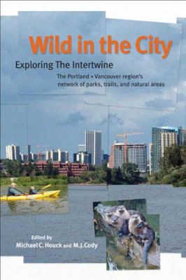 Wild In The City: Exploring The Intertwine: The Portland-vancouver Region's Network Of Parks, Trails, And Natural Areas