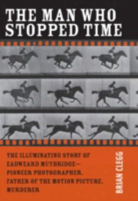 The Man Who Stopped Time: The Illuminating Story Of Eadweard Muybridge: Father Of The Motiom Picture, Pioneer Of Photography, And