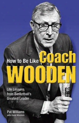 How To Be Like Coach Wooden: Life Lessons From Basketball's Greatest Leader