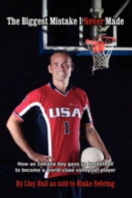 The Biggest Mistake I Never Made: How An Indiana Boy Gave Up Basketball To Become A World-class Volleyball Player